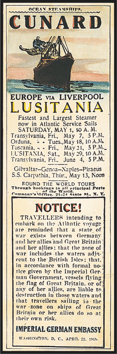 Warning in newspaper ad for Lusitania voyages: Travellers intending to embark on the Atlantic voyage are reminded that a state of war exists between Germany and her allies and Great Britain and her allies: that the zone of war includes the waters adjacent to the British Isles: that in accordance with formal notice given by the Imperial German Government, vessels flying the flag of Great Britain, or of any of her allies, are liable to destruction in those waters and that travellers sailing in the war zone on ships of Great Britain or her allies do so at their own risk.